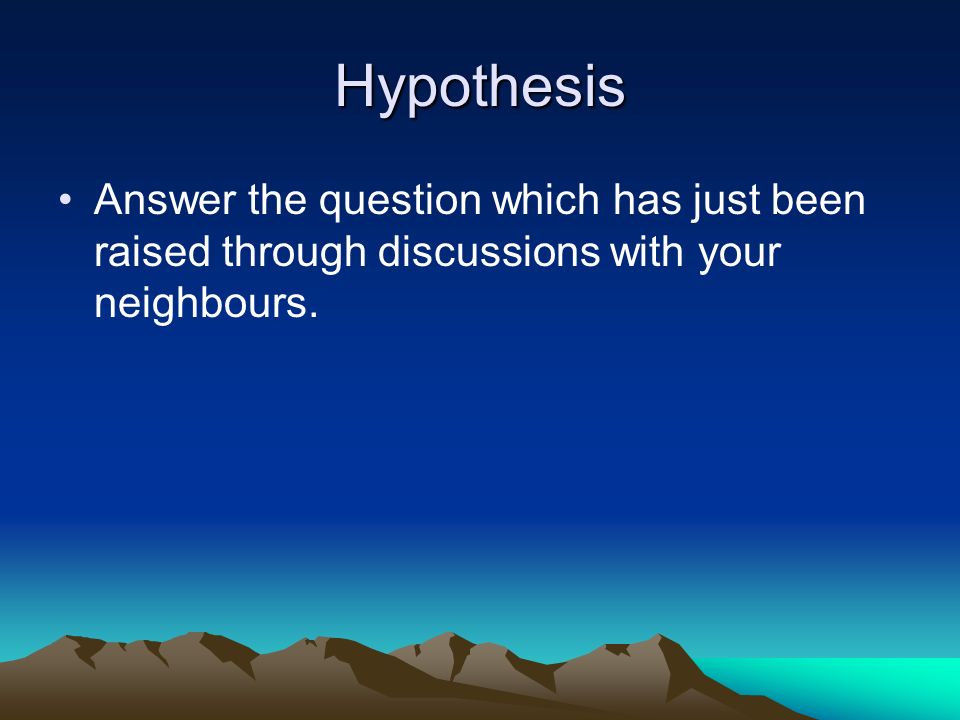 Hypothesis Answer the question which has just been raised through discussions with your neighbours.