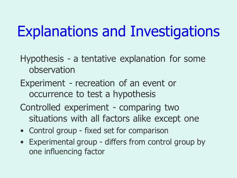 Explanations and Investigations Hypothesis - a tentative explanation for some observation Experiment - recreation of an event or occurrence to test a hypothesis Controlled experiment - comparing two situations with all factors alike except one Control group - fixed set for comparison Experimental group - differs from control group by one influencing factor