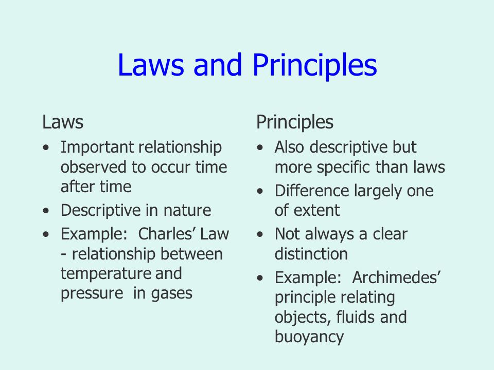 Laws and Principles Laws Important relationship observed to occur time after time Descriptive in nature Example: Charles’ Law - relationship between temperature and pressure in gases Principles Also descriptive but more specific than laws Difference largely one of extent Not always a clear distinction Example: Archimedes’ principle relating objects, fluids and buoyancy