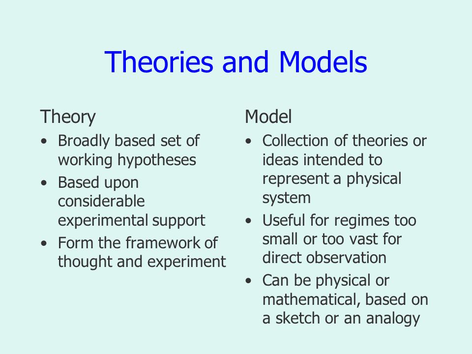 Theories and Models Theory Broadly based set of working hypotheses Based upon considerable experimental support Form the framework of thought and experiment Model Collection of theories or ideas intended to represent a physical system Useful for regimes too small or too vast for direct observation Can be physical or mathematical, based on a sketch or an analogy