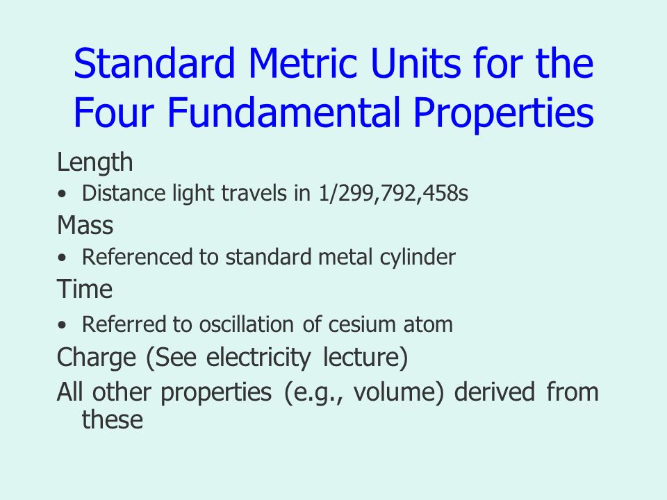 Standard Metric Units for the Four Fundamental Properties Length Distance light travels in 1/299,792,458s Mass Referenced to standard metal cylinder Time Referred to oscillation of cesium atom Charge (See electricity lecture) All other properties (e.g., volume) derived from these