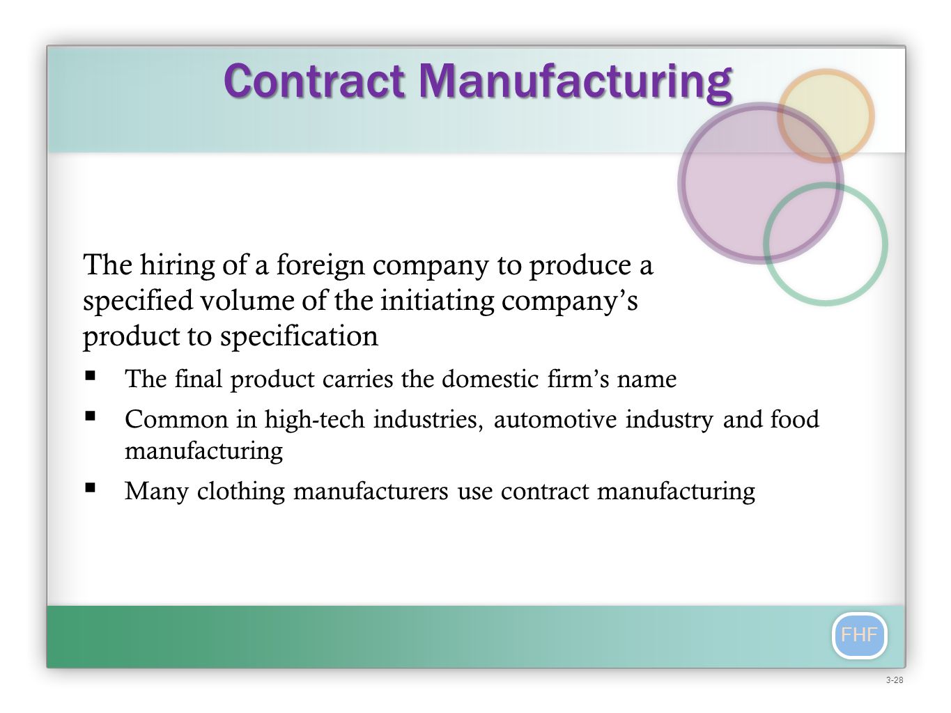 FHF The hiring of a foreign company to produce a specified volume of the initiating company’s product to specification  The final product carries the domestic firm’s name  Common in high-tech industries, automotive industry and food manufacturing  Many clothing manufacturers use contract manufacturing Contract Manufacturing 3-28