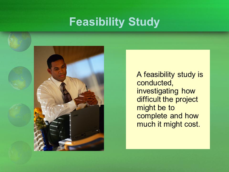 Feasibility Study A feasibility study is conducted, investigating how difficult the project might be to complete and how much it might cost.