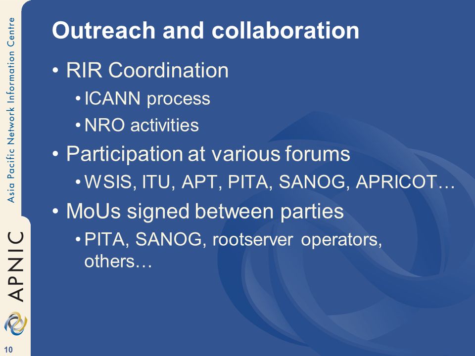 10 Outreach and collaboration RIR Coordination ICANN process NRO activities Participation at various forums WSIS, ITU, APT, PITA, SANOG, APRICOT… MoUs signed between parties PITA, SANOG, rootserver operators, others…
