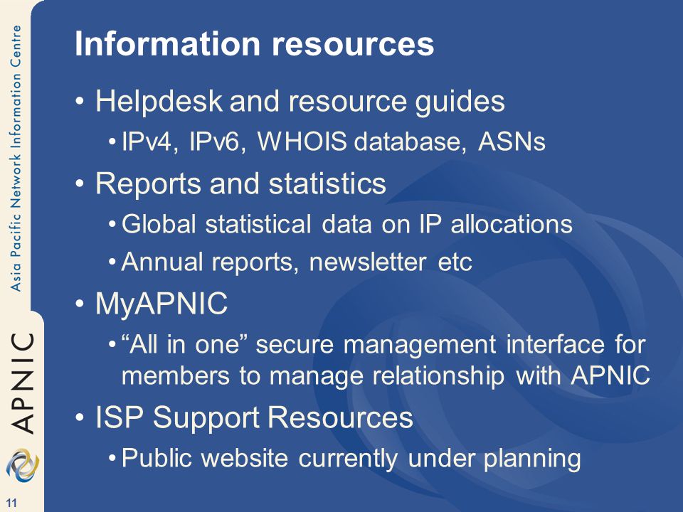 11 Information resources Helpdesk and resource guides IPv4, IPv6, WHOIS database, ASNs Reports and statistics Global statistical data on IP allocations Annual reports, newsletter etc MyAPNIC All in one secure management interface for members to manage relationship with APNIC ISP Support Resources Public website currently under planning