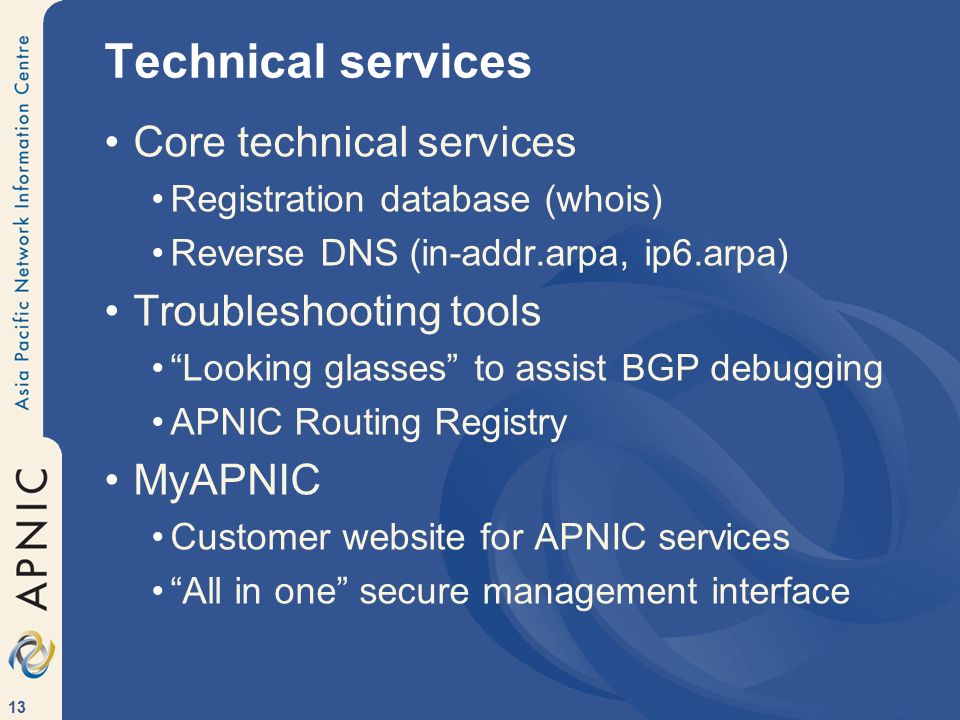 13 Technical services Core technical services Registration database (whois) Reverse DNS (in-addr.arpa, ip6.arpa) Troubleshooting tools Looking glasses to assist BGP debugging APNIC Routing Registry MyAPNIC Customer website for APNIC services All in one secure management interface
