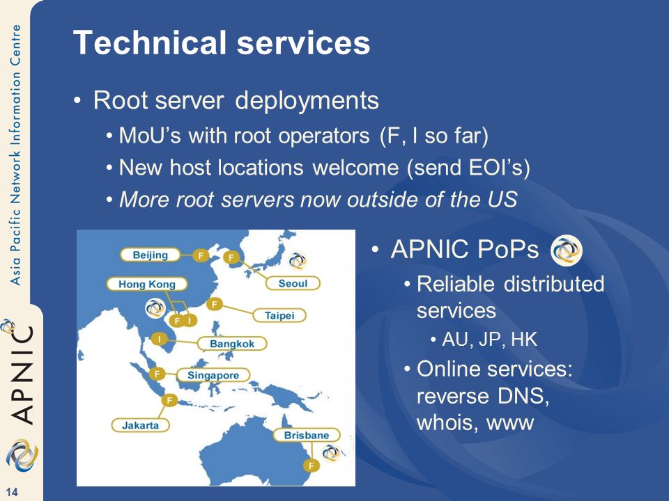14 Technical services Root server deployments MoU’s with root operators (F, I so far) New host locations welcome (send EOI’s) More root servers now outside of the US APNIC PoPs Reliable distributed services AU, JP, HK Online services: reverse DNS, whois, www