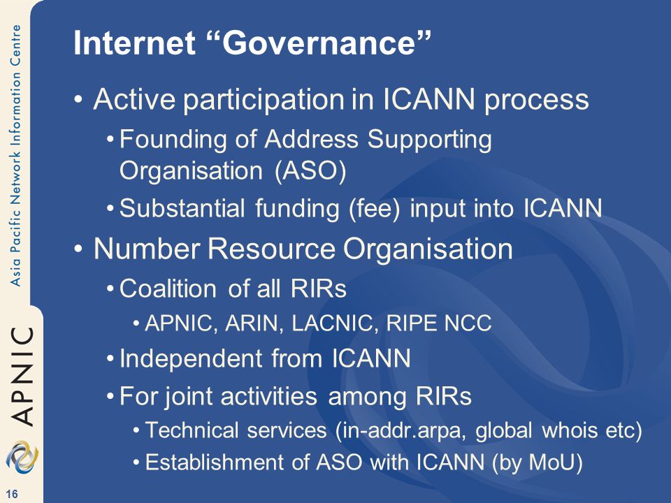 16 Internet Governance Active participation in ICANN process Founding of Address Supporting Organisation (ASO) Substantial funding (fee) input into ICANN Number Resource Organisation Coalition of all RIRs APNIC, ARIN, LACNIC, RIPE NCC Independent from ICANN For joint activities among RIRs Technical services (in-addr.arpa, global whois etc) Establishment of ASO with ICANN (by MoU)