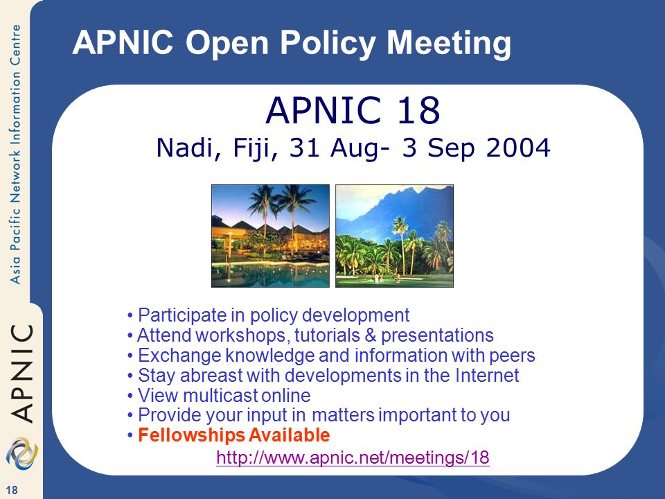18 APNIC Open Policy Meeting APNIC 18 Nadi, Fiji, 31 Aug- 3 Sep 2004 Participate in policy development Attend workshops, tutorials & presentations Exchange knowledge and information with peers Stay abreast with developments in the Internet View multicast online Provide your input in matters important to you Fellowships Available