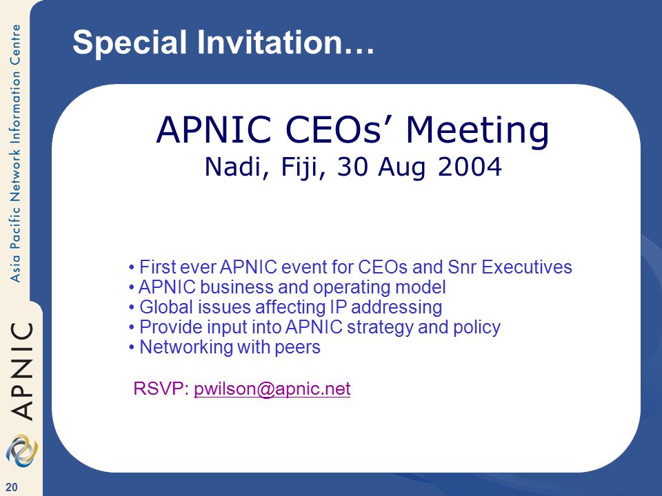 20 Special Invitation… APNIC CEOs’ Meeting Nadi, Fiji, 30 Aug 2004 First ever APNIC event for CEOs and Snr Executives APNIC business and operating model Global issues affecting IP addressing Provide input into APNIC strategy and policy Networking with peers RSVP: