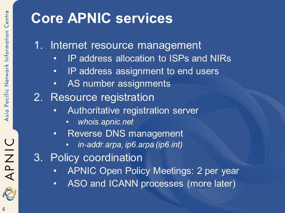 5 Core APNIC services 1.Internet resource management IP address allocation to ISPs and NIRs IP address assignment to end users AS number assignments 2.Resource registration Authoritative registration server whois.apnic.net Reverse DNS management in-addr.arpa, ip6.arpa (ip6.int) 3.Policy coordination APNIC Open Policy Meetings: 2 per year ASO and ICANN processes (more later)