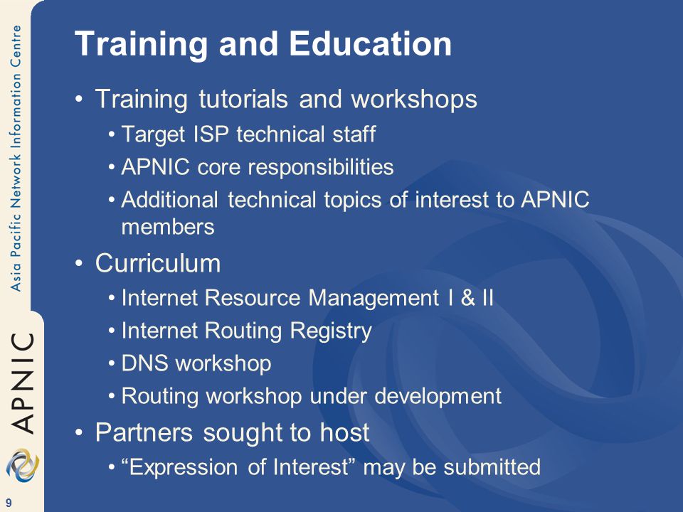 9 Training and Education Training tutorials and workshops Target ISP technical staff APNIC core responsibilities Additional technical topics of interest to APNIC members Curriculum Internet Resource Management I & II Internet Routing Registry DNS workshop Routing workshop under development Partners sought to host Expression of Interest may be submitted