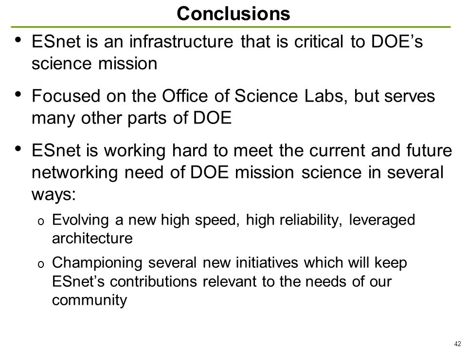 42 Conclusions ESnet is an infrastructure that is critical to DOE’s science mission Focused on the Office of Science Labs, but serves many other parts of DOE ESnet is working hard to meet the current and future networking need of DOE mission science in several ways: o Evolving a new high speed, high reliability, leveraged architecture o Championing several new initiatives which will keep ESnet’s contributions relevant to the needs of our community