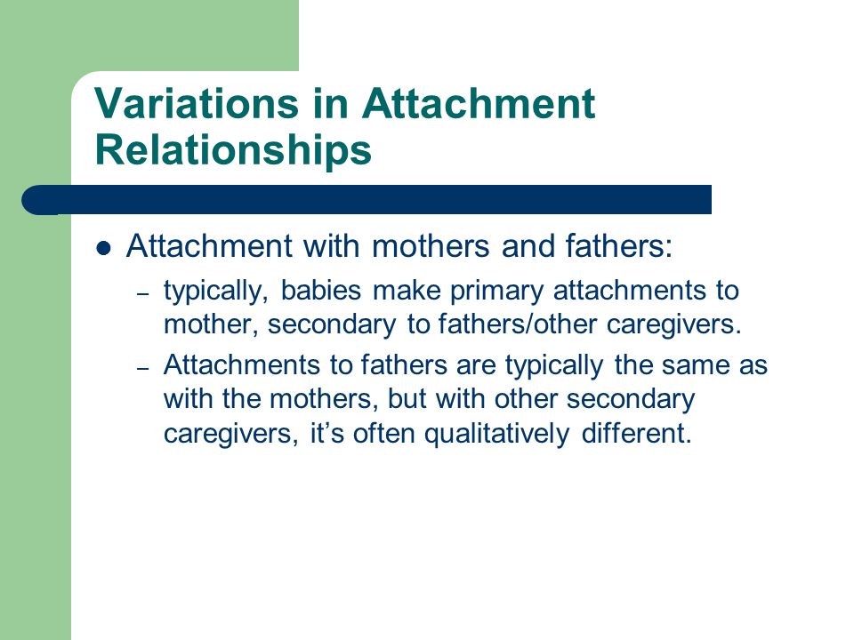 Variations in Attachment Relationships Attachment with mothers and fathers: – typically, babies make primary attachments to mother, secondary to fathers/other caregivers.