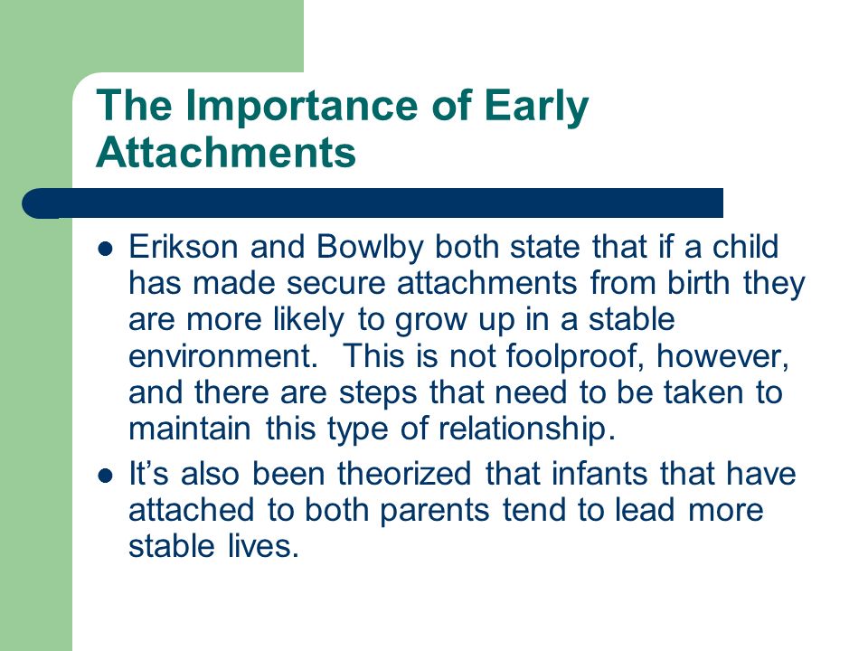The Importance of Early Attachments Erikson and Bowlby both state that if a child has made secure attachments from birth they are more likely to grow up in a stable environment.