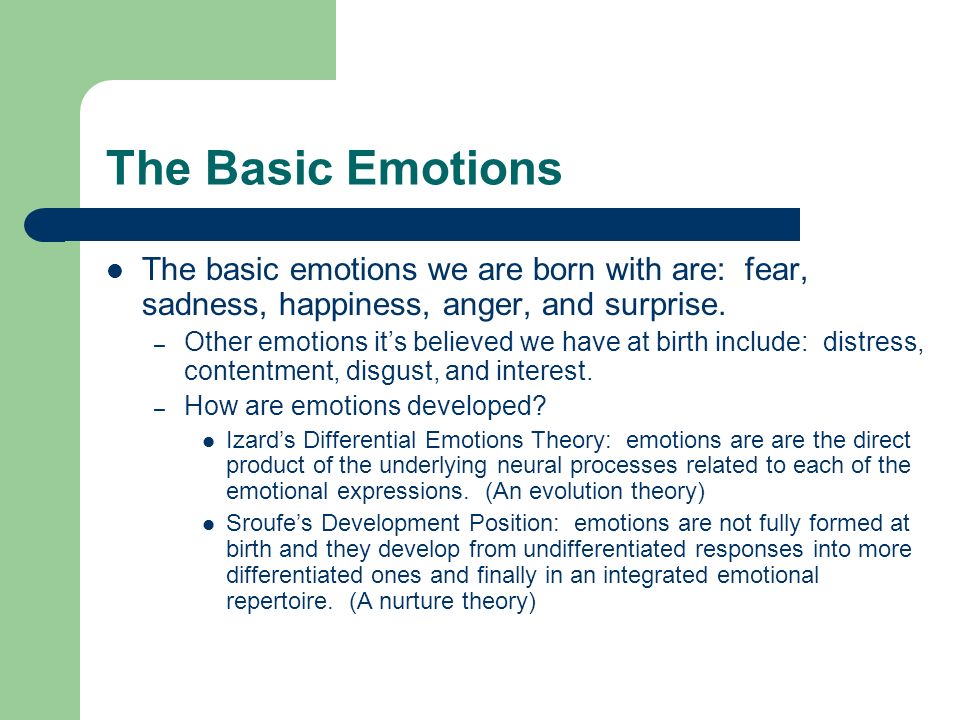 The Basic Emotions The basic emotions we are born with are: fear, sadness, happiness, anger, and surprise.