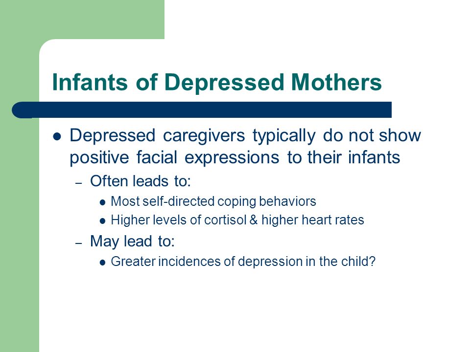 Infants of Depressed Mothers Depressed caregivers typically do not show positive facial expressions to their infants – Often leads to: Most self-directed coping behaviors Higher levels of cortisol & higher heart rates – May lead to: Greater incidences of depression in the child