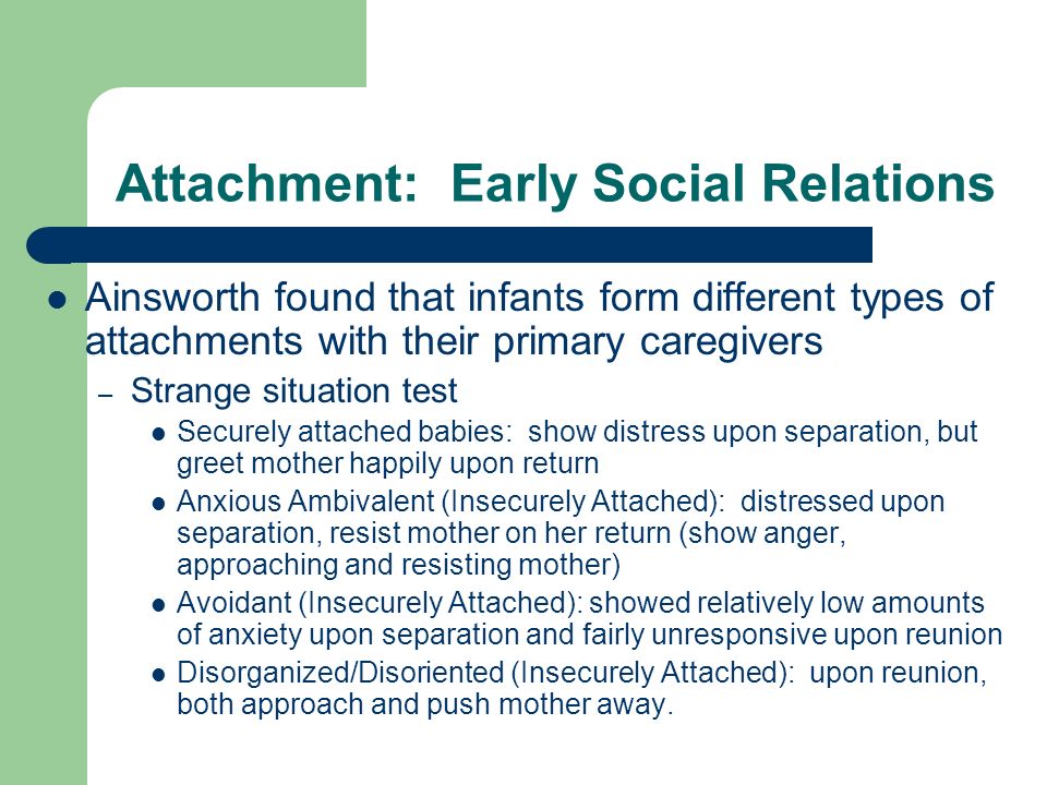 Attachment: Early Social Relations Ainsworth found that infants form different types of attachments with their primary caregivers – Strange situation test Securely attached babies: show distress upon separation, but greet mother happily upon return Anxious Ambivalent (Insecurely Attached): distressed upon separation, resist mother on her return (show anger, approaching and resisting mother) Avoidant (Insecurely Attached): showed relatively low amounts of anxiety upon separation and fairly unresponsive upon reunion Disorganized/Disoriented (Insecurely Attached): upon reunion, both approach and push mother away.