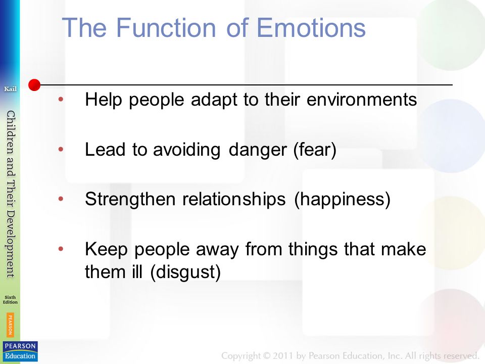 The Function of Emotions Help people adapt to their environments Lead to avoiding danger (fear) Strengthen relationships (happiness) Keep people away from things that make them ill (disgust)