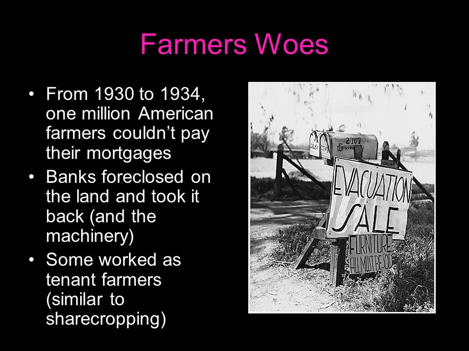 Farmers Woes From 1930 to 1934, one million American farmers couldn’t pay their mortgages Banks foreclosed on the land and took it back (and the machinery) Some worked as tenant farmers (similar to sharecropping)