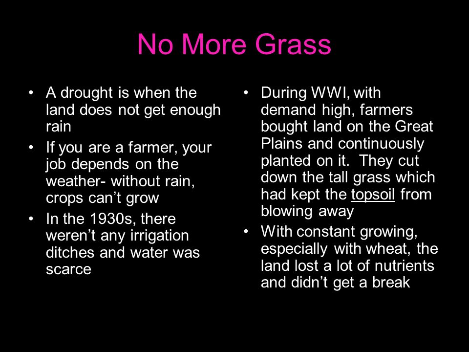 No More Grass A drought is when the land does not get enough rain If you are a farmer, your job depends on the weather- without rain, crops can’t grow In the 1930s, there weren’t any irrigation ditches and water was scarce During WWI, with demand high, farmers bought land on the Great Plains and continuously planted on it.