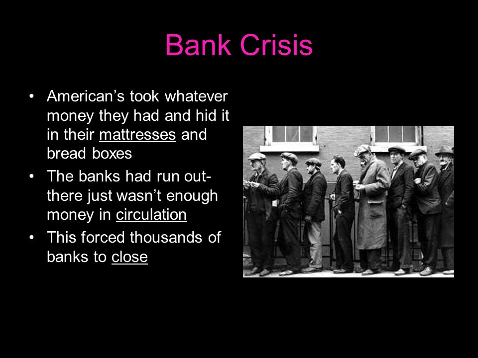 Bank Crisis American’s took whatever money they had and hid it in their mattresses and bread boxes The banks had run out- there just wasn’t enough money in circulation This forced thousands of banks to close