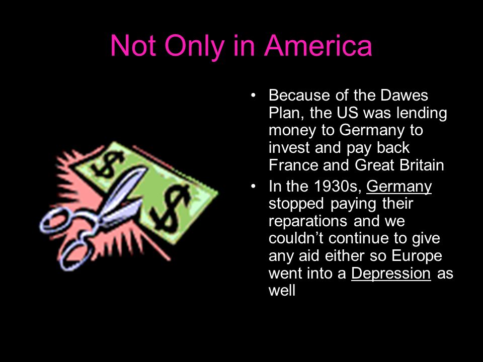 Not Only in America Because of the Dawes Plan, the US was lending money to Germany to invest and pay back France and Great Britain In the 1930s, Germany stopped paying their reparations and we couldn’t continue to give any aid either so Europe went into a Depression as well