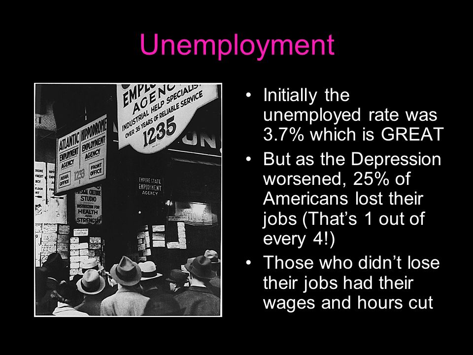 Unemployment Initially the unemployed rate was 3.7% which is GREAT But as the Depression worsened, 25% of Americans lost their jobs (That’s 1 out of every 4!) Those who didn’t lose their jobs had their wages and hours cut