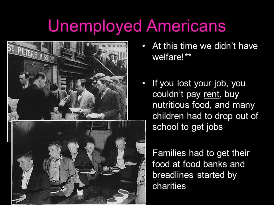 Unemployed Americans At this time we didn’t have welfare!** If you lost your job, you couldn’t pay rent, buy nutritious food, and many children had to drop out of school to get jobs Families had to get their food at food banks and breadlines started by charities