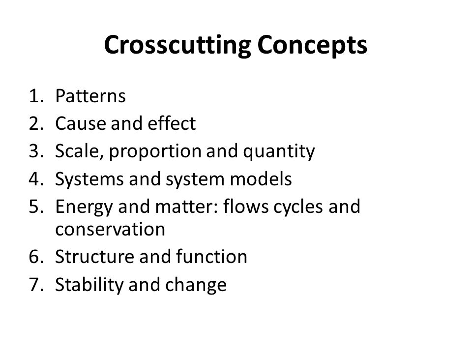 Crosscutting Concepts 1.Patterns 2.Cause and effect 3.Scale, proportion and quantity 4.Systems and system models 5.Energy and matter: flows cycles and conservation 6.Structure and function 7.Stability and change