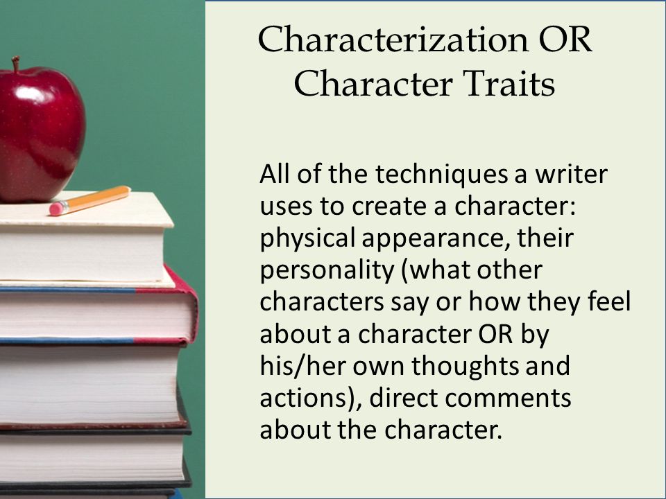 Characterization OR Character Traits All of the techniques a writer uses to create a character: physical appearance, their personality (what other characters say or how they feel about a character OR by his/her own thoughts and actions), direct comments about the character.