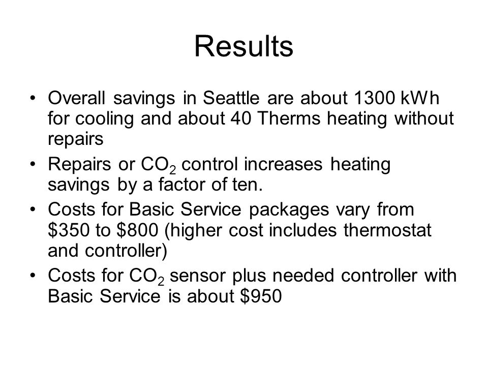 Results Overall savings in Seattle are about 1300 kWh for cooling and about 40 Therms heating without repairs Repairs or CO 2 control increases heating savings by a factor of ten.