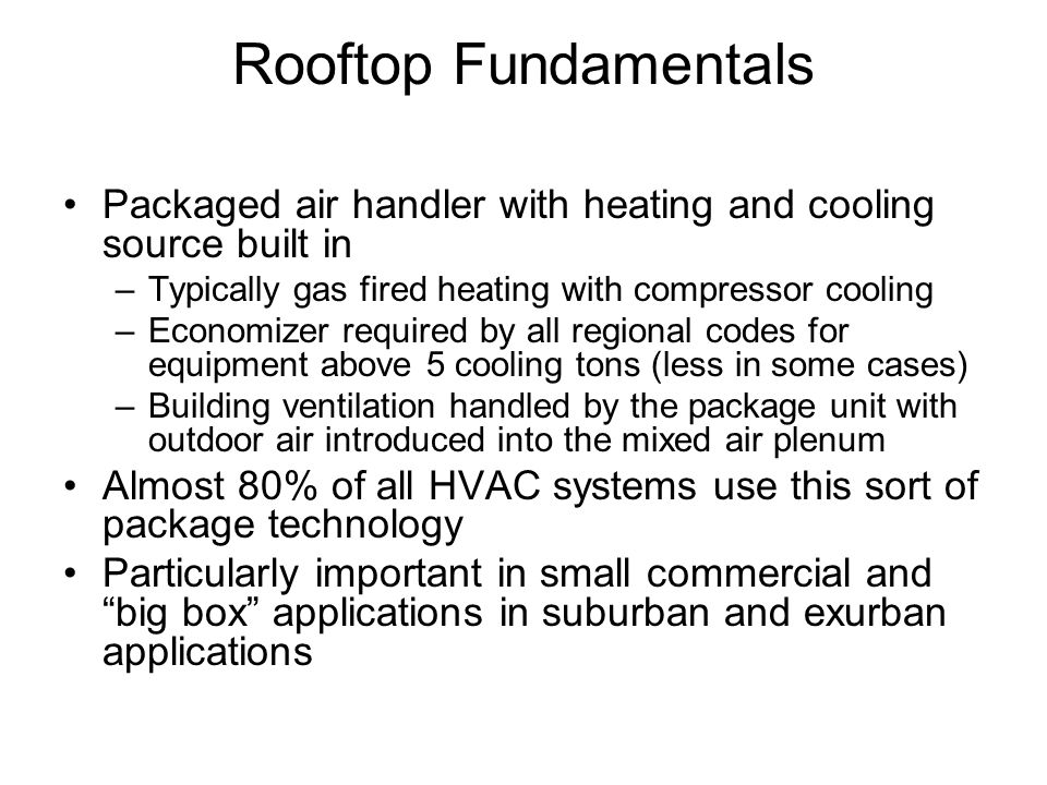 Rooftop Fundamentals Packaged air handler with heating and cooling source built in –Typically gas fired heating with compressor cooling –Economizer required by all regional codes for equipment above 5 cooling tons (less in some cases) –Building ventilation handled by the package unit with outdoor air introduced into the mixed air plenum Almost 80% of all HVAC systems use this sort of package technology Particularly important in small commercial and big box applications in suburban and exurban applications
