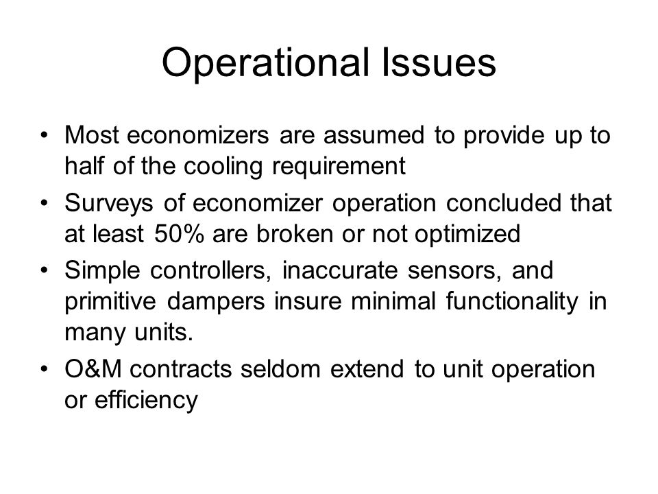 Operational Issues Most economizers are assumed to provide up to half of the cooling requirement Surveys of economizer operation concluded that at least 50% are broken or not optimized Simple controllers, inaccurate sensors, and primitive dampers insure minimal functionality in many units.