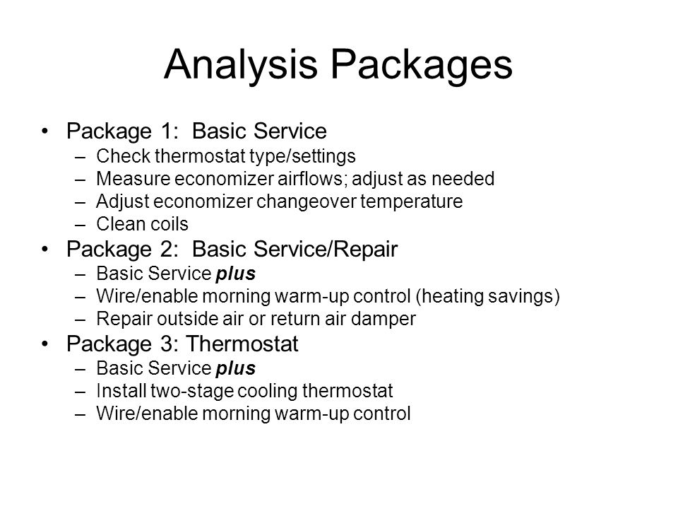 Analysis Packages Package 1: Basic Service –Check thermostat type/settings –Measure economizer airflows; adjust as needed –Adjust economizer changeover temperature –Clean coils Package 2: Basic Service/Repair –Basic Service plus –Wire/enable morning warm-up control (heating savings) –Repair outside air or return air damper Package 3: Thermostat –Basic Service plus –Install two-stage cooling thermostat –Wire/enable morning warm-up control