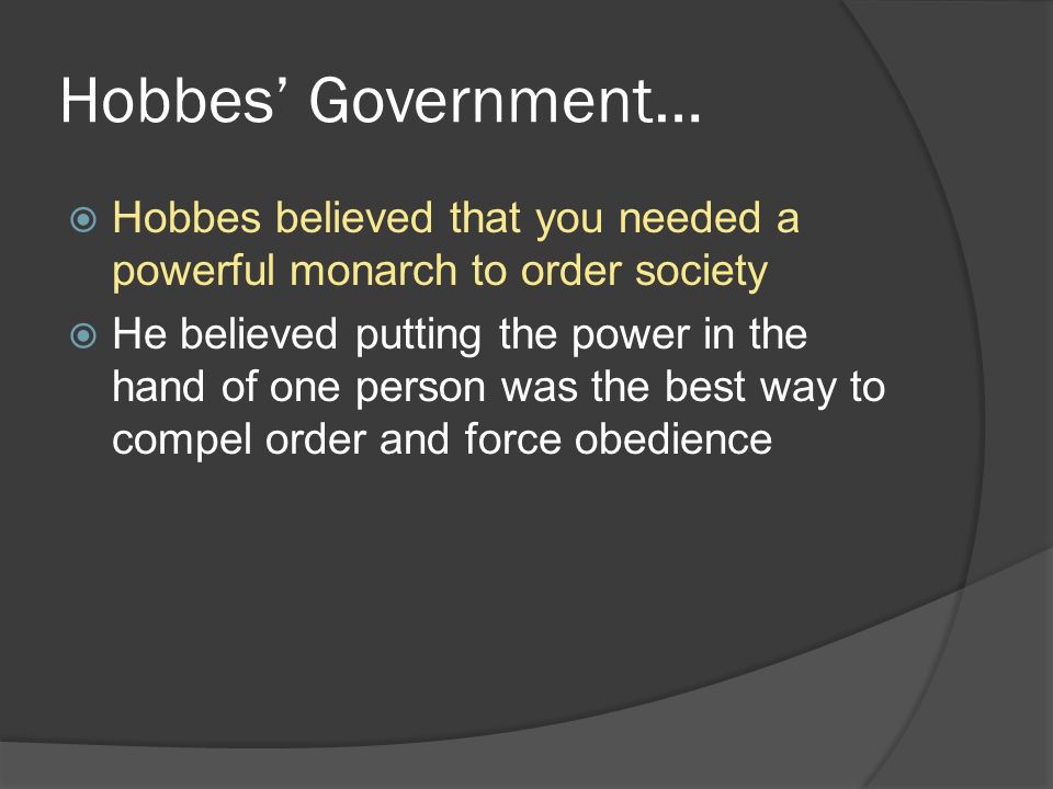 Hobbes’ Government…  Hobbes believed that you needed a powerful monarch to order society  He believed putting the power in the hand of one person was the best way to compel order and force obedience