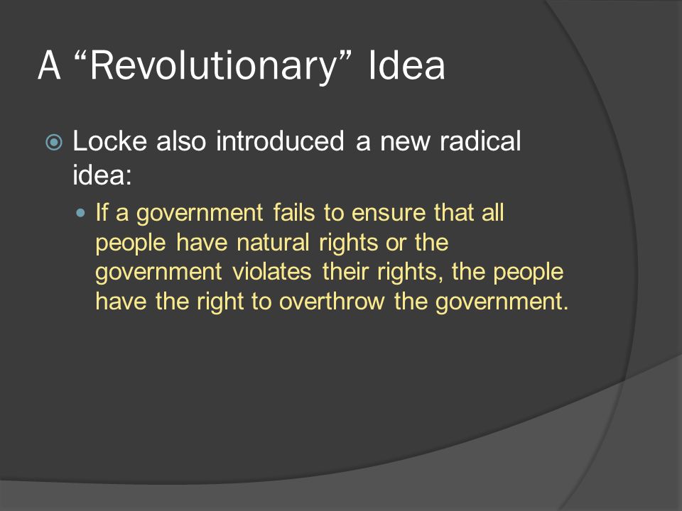 A Revolutionary Idea  Locke also introduced a new radical idea: If a government fails to ensure that all people have natural rights or the government violates their rights, the people have the right to overthrow the government.