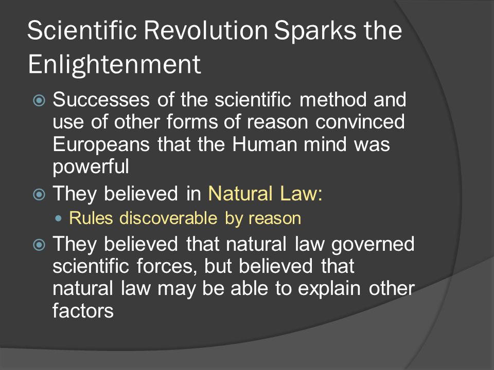 Scientific Revolution Sparks the Enlightenment  Successes of the scientific method and use of other forms of reason convinced Europeans that the Human mind was powerful  They believed in Natural Law: Rules discoverable by reason  They believed that natural law governed scientific forces, but believed that natural law may be able to explain other factors