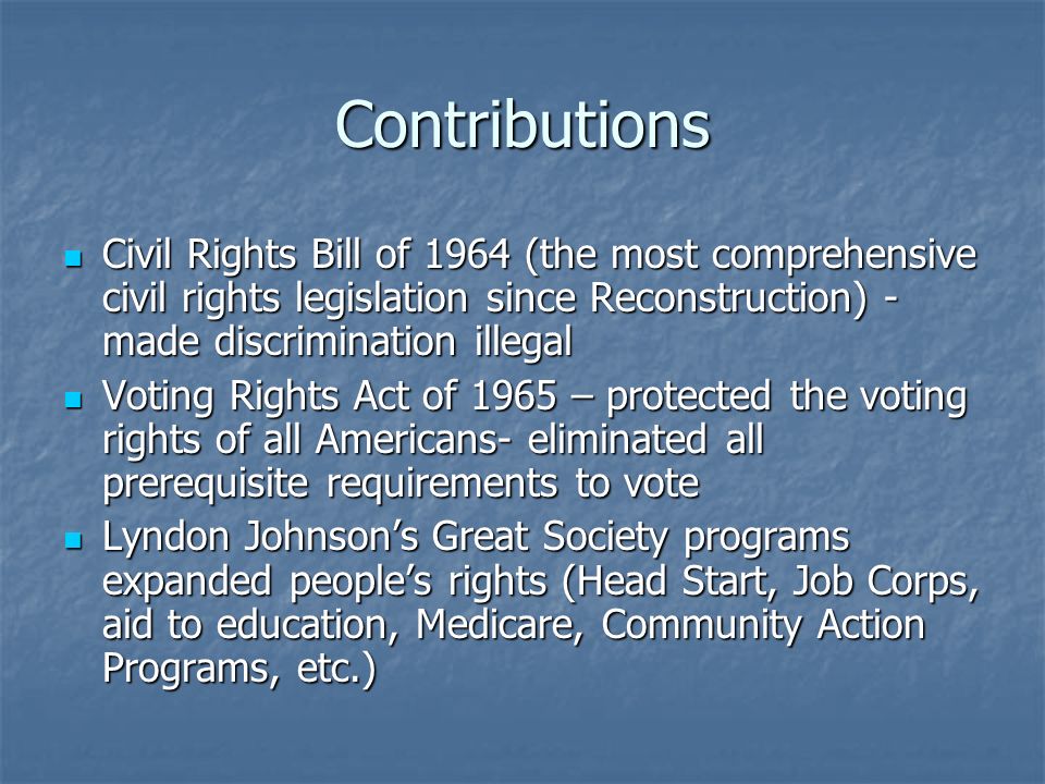 Contributions Civil Rights Bill of 1964 (the most comprehensive civil rights legislation since Reconstruction) - made discrimination illegal Civil Rights Bill of 1964 (the most comprehensive civil rights legislation since Reconstruction) - made discrimination illegal Voting Rights Act of 1965 – protected the voting rights of all Americans- eliminated all prerequisite requirements to vote Voting Rights Act of 1965 – protected the voting rights of all Americans- eliminated all prerequisite requirements to vote Lyndon Johnson’s Great Society programs expanded people’s rights (Head Start, Job Corps, aid to education, Medicare, Community Action Programs, etc.) Lyndon Johnson’s Great Society programs expanded people’s rights (Head Start, Job Corps, aid to education, Medicare, Community Action Programs, etc.)