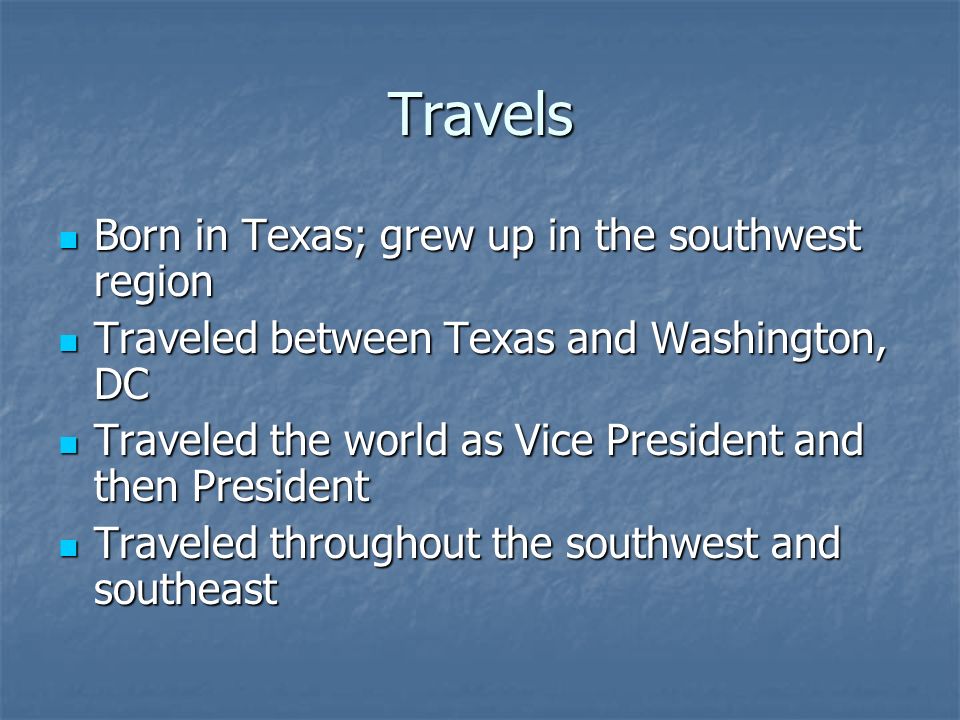 Travels Born in Texas; grew up in the southwest region Born in Texas; grew up in the southwest region Traveled between Texas and Washington, DC Traveled between Texas and Washington, DC Traveled the world as Vice President and then President Traveled the world as Vice President and then President Traveled throughout the southwest and southeast Traveled throughout the southwest and southeast
