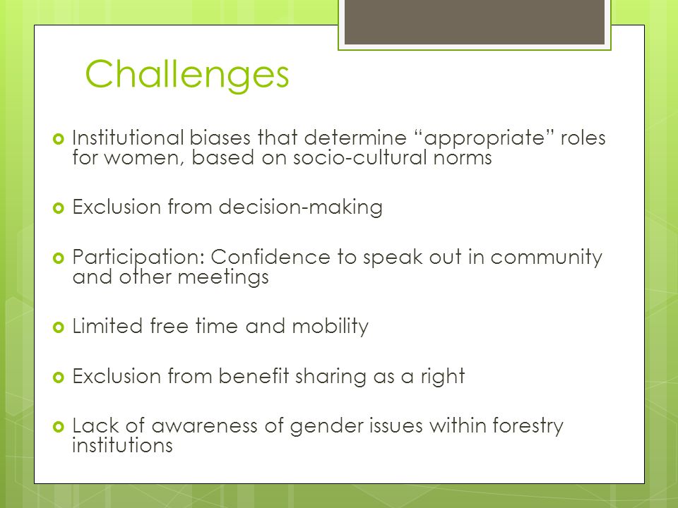 Challenges  Institutional biases that determine appropriate roles for women, based on socio-cultural norms  Exclusion from decision-making  Participation: Confidence to speak out in community and other meetings  Limited free time and mobility  Exclusion from benefit sharing as a right  Lack of awareness of gender issues within forestry institutions