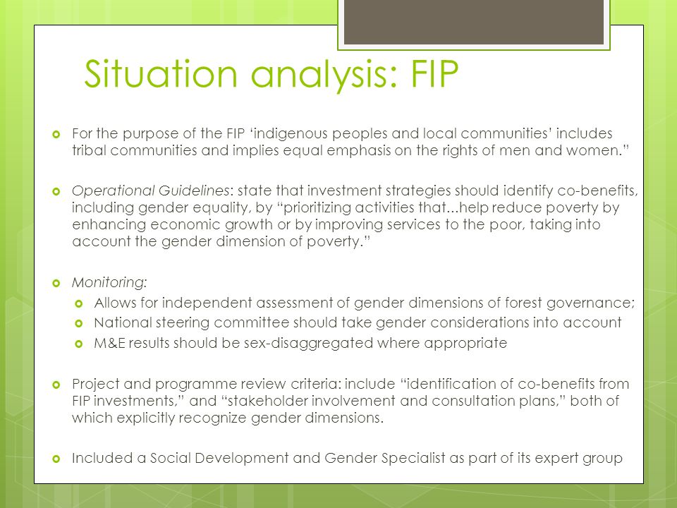Situation analysis: FIP  For the purpose of the FIP ‘indigenous peoples and local communities’ includes tribal communities and implies equal emphasis on the rights of men and women.  Operational Guidelines: state that investment strategies should identify co-benefits, including gender equality, by prioritizing activities that...help reduce poverty by enhancing economic growth or by improving services to the poor, taking into account the gender dimension of poverty.  Monitoring:  Allows for independent assessment of gender dimensions of forest governance;  National steering committee should take gender considerations into account  M&E results should be sex-disaggregated where appropriate  Project and programme review criteria: include identification of co-benefits from FIP investments, and stakeholder involvement and consultation plans, both of which explicitly recognize gender dimensions.