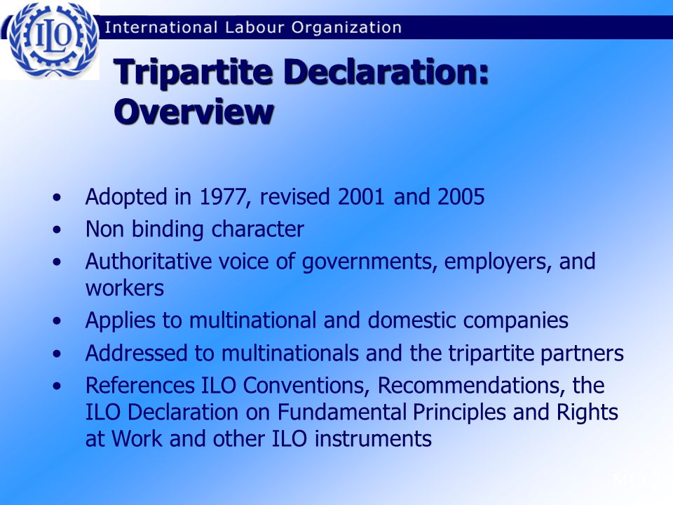 M1.1.2 Adopted in 1977, revised 2001 and 2005 Non binding character Authoritative voice of governments, employers, and workers Applies to multinational and domestic companies Addressed to multinationals and the tripartite partners References ILO Conventions, Recommendations, the ILO Declaration on Fundamental Principles and Rights at Work and other ILO instruments Tripartite Declaration: Overview