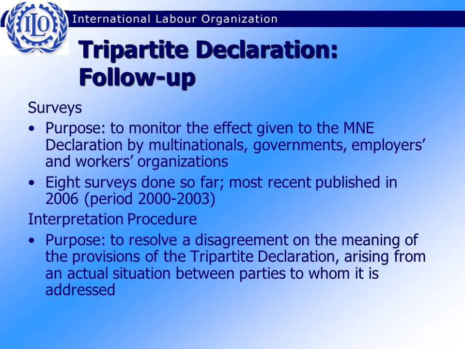 M1.1.4 Surveys Purpose: to monitor the effect given to the MNE Declaration by multinationals, governments, employers’ and workers’ organizations Eight surveys done so far; most recent published in 2006 (period ) Interpretation Procedure Purpose: to resolve a disagreement on the meaning of the provisions of the Tripartite Declaration, arising from an actual situation between parties to whom it is addressed Tripartite Declaration: Follow-up