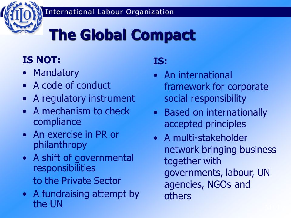 M1.1.6 The Global Compact IS NOT: Mandatory A code of conduct A regulatory instrument A mechanism to check compliance An exercise in PR or philanthropy A shift of governmental responsibilities to the Private Sector A fundraising attempt by the UN IS: An international framework for corporate social responsibility Based on internationally accepted principles A multi-stakeholder network bringing business together with governments, labour, UN agencies, NGOs and others