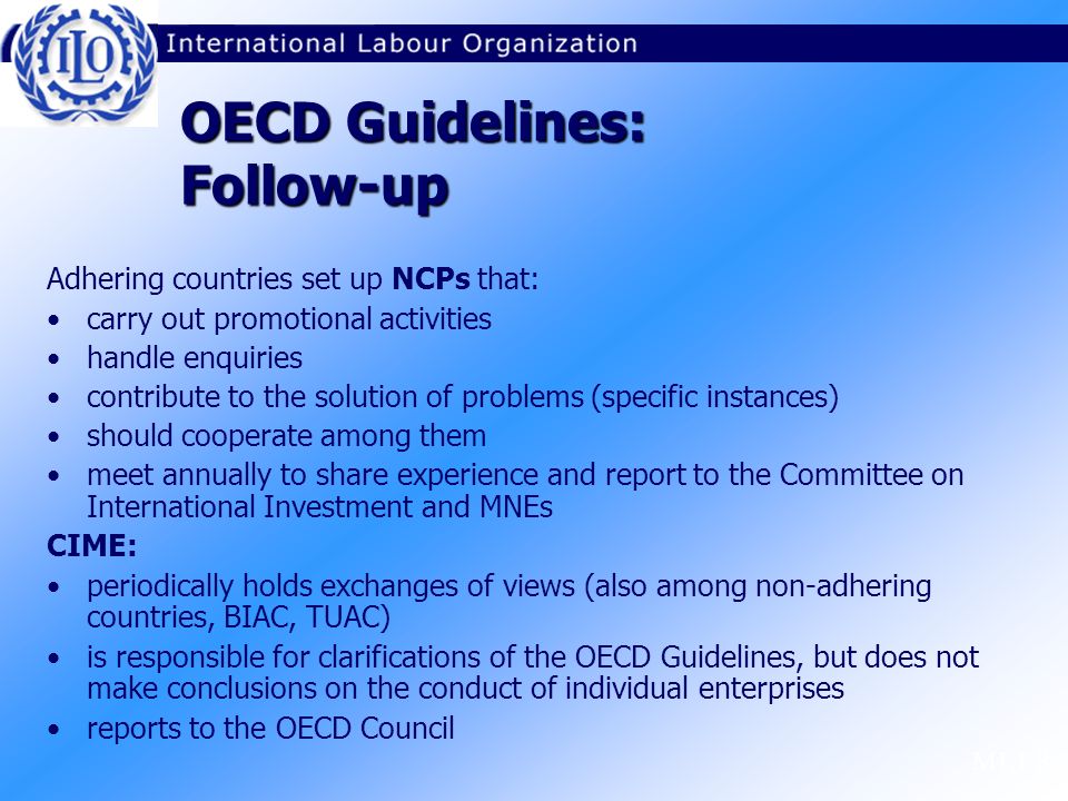 M1.1.8 Adhering countries set up NCPs that: carry out promotional activities handle enquiries contribute to the solution of problems (specific instances) should cooperate among them meet annually to share experience and report to the Committee on International Investment and MNEs CIME: periodically holds exchanges of views (also among non-adhering countries, BIAC, TUAC) is responsible for clarifications of the OECD Guidelines, but does not make conclusions on the conduct of individual enterprises reports to the OECD Council OECD Guidelines: Follow-up