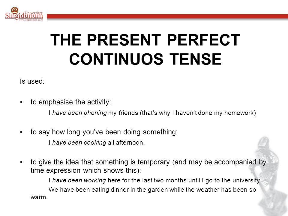 THE PRESENT PERFECT CONTINUOS TENSE Is used: to emphasise the activity: I have been phoning my friends (that’s why I haven’t done my homework) to say how long you’ve been doing something: I have been cooking all afternoon.