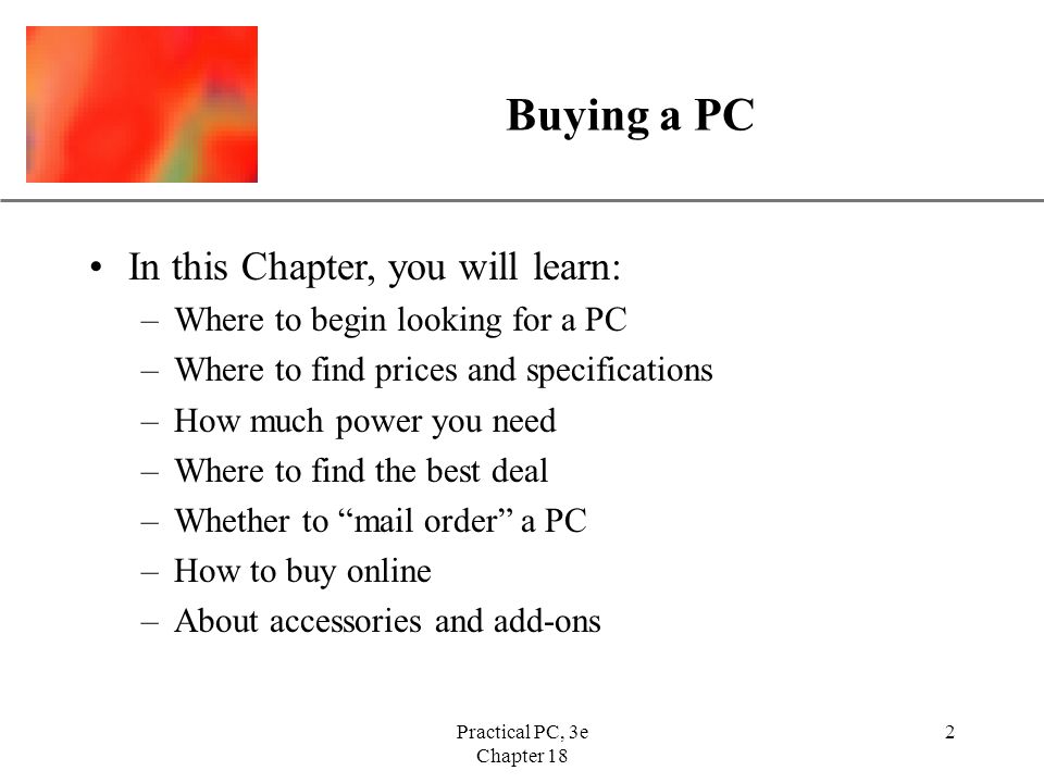 XP Practical PC, 3e Chapter 18 2 Buying a PC In this Chapter, you will learn: –Where to begin looking for a PC –Where to find prices and specifications –How much power you need –Where to find the best deal –Whether to mail order a PC –How to buy online –About accessories and add-ons