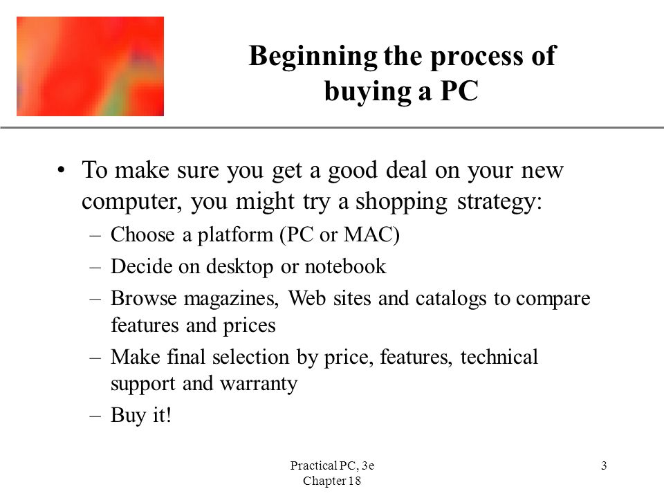 XP Practical PC, 3e Chapter 18 3 Beginning the process of buying a PC To make sure you get a good deal on your new computer, you might try a shopping strategy: –Choose a platform (PC or MAC) –Decide on desktop or notebook –Browse magazines, Web sites and catalogs to compare features and prices –Make final selection by price, features, technical support and warranty –Buy it!