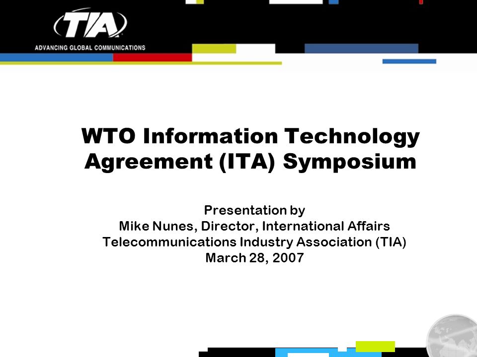 WTO Information Technology Agreement (ITA) Symposium Presentation by Mike Nunes, Director, International Affairs Telecommunications Industry Association (TIA) March 28, 2007
